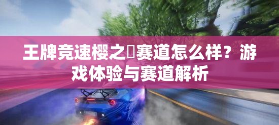 王牌竞速樱之峠赛道怎么样？游戏体验与赛道解析